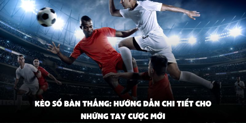 Kèo Số Bàn Thắng: Hướng Dẫn Chi Tiết Cho Những Tay Cược Mới